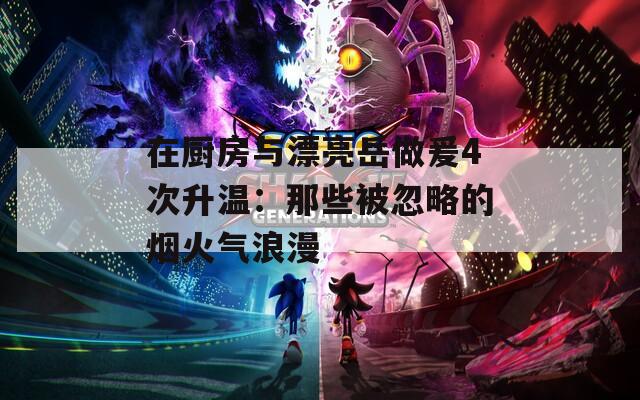 在廚房與漂亮岳做爰4次升溫：那些被忽略的煙火氣浪漫