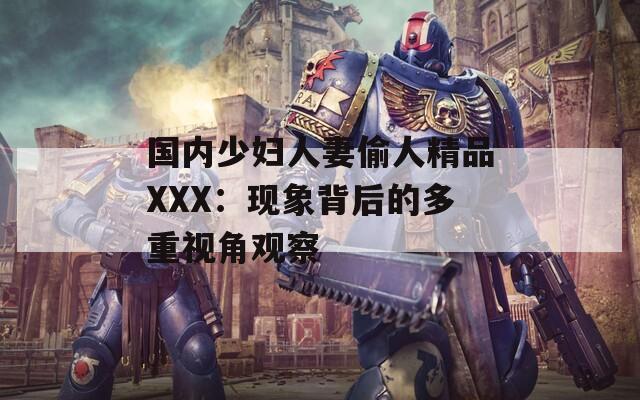 國內少婦人妻偷人精品XXX：現(xiàn)象背后的多重視角觀察