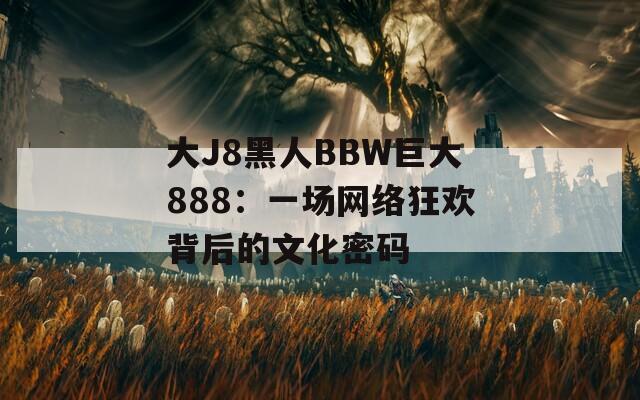 大J8黑人BBW巨大888：一場網絡狂歡背后的文化密碼