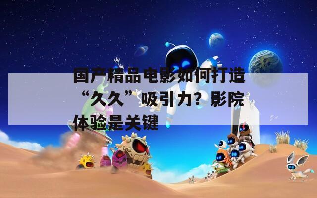 國產(chǎn)精品電影如何打造“久久”吸引力？影院體驗(yàn)是關(guān)鍵
