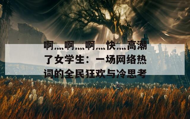 啊灬啊灬啊灬快灬高潮了女學(xué)生：一場網(wǎng)絡(luò)熱詞的全民狂歡與冷思考