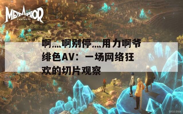 啊灬啊別停灬用力啊爺緋色AV：一場網(wǎng)絡狂歡的切片觀察