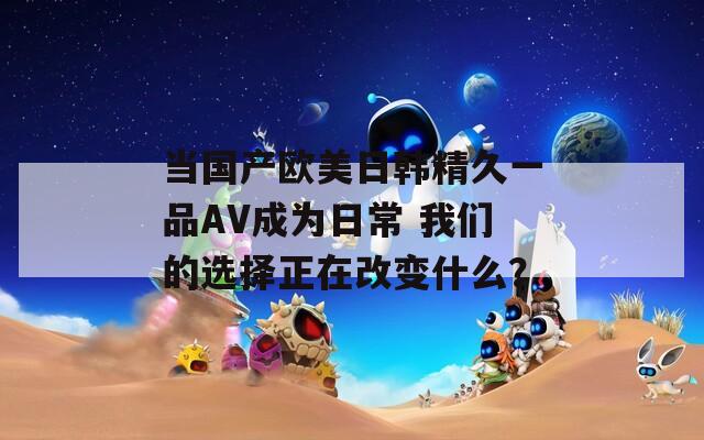 當(dāng)國(guó)產(chǎn)歐美日韓精久一品AV成為日常 我們的選擇正在改變什么？