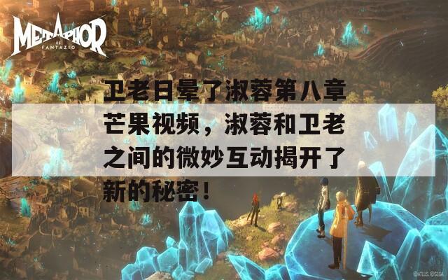 衛(wèi)老日暈了淑蓉第八章芒果視頻，淑蓉和衛(wèi)老之間的微妙互動(dòng)揭開(kāi)了新的秘密！