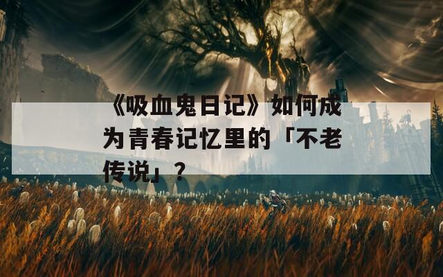 《吸血鬼日記》如何成為青春記憶里的「不老傳說」？