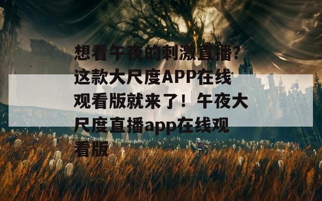 想看午夜的刺激直播？這款大尺度APP在線觀看版就來了！午夜大尺度直播app在線觀看版