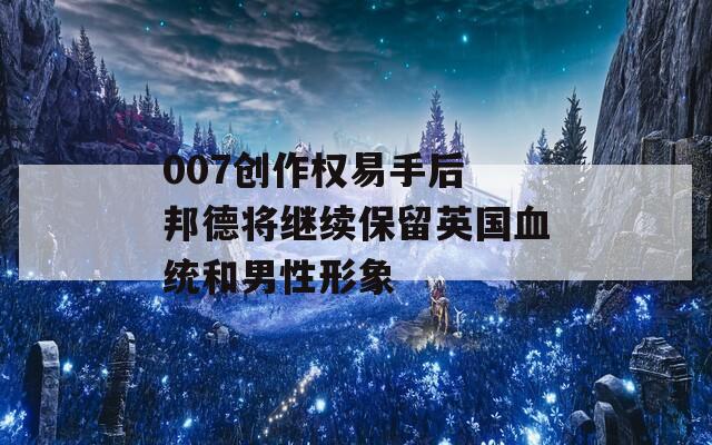 007創(chuàng)作權(quán)易手后 邦德將繼續(xù)保留英國(guó)血統(tǒng)和男性形象