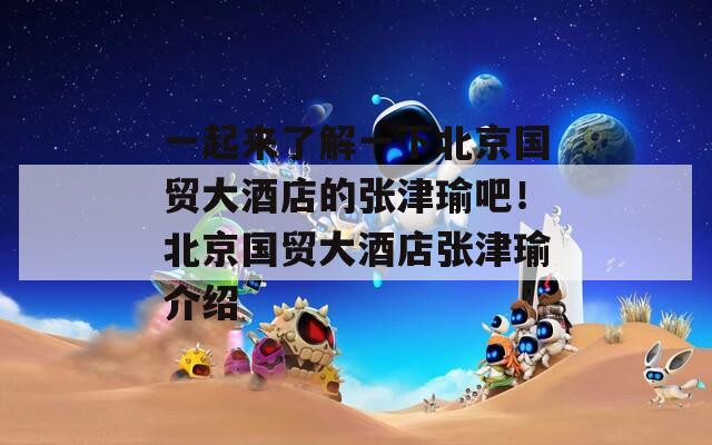 一起來(lái)了解一下北京國(guó)貿(mào)大酒店的張津瑜吧！北京國(guó)貿(mào)大酒店張津瑜介紹
