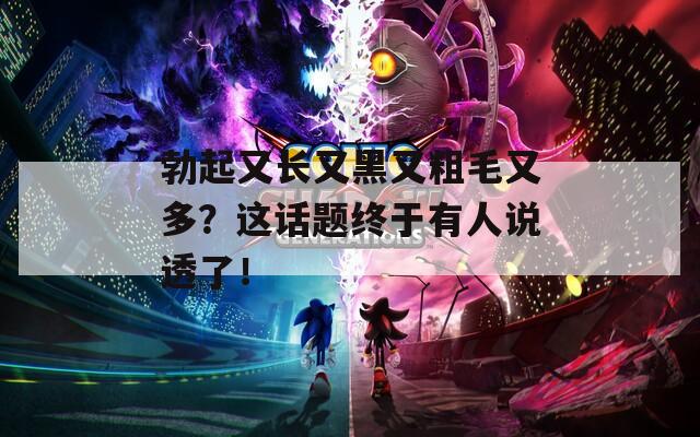 勃起又長(zhǎng)又黑又粗毛又多？這話(huà)題終于有人說(shuō)透了！