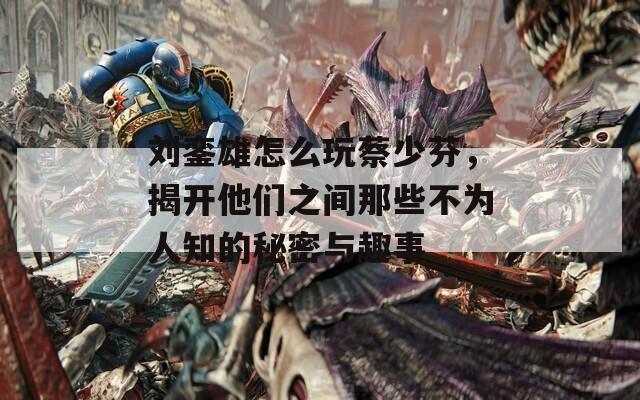劉鑾雄怎么玩蔡少芬，揭開他們之間那些不為人知的秘密與趣事