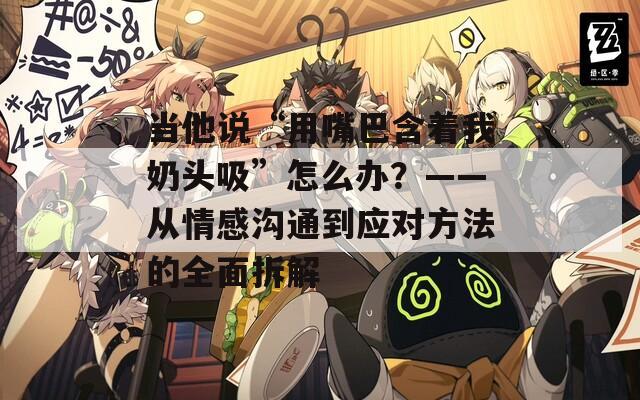 當(dāng)他說“用嘴巴含著我奶頭吸”怎么辦？——從情感溝通到應(yīng)對方法的全面拆解