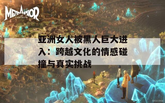 亞洲女人被黑人巨大進(jìn)入：跨越文化的情感碰撞與真實(shí)挑戰(zhàn)