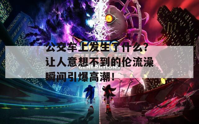 公交車上發(fā)生了什么？讓人意想不到的倫流澡瞬間引爆高潮！