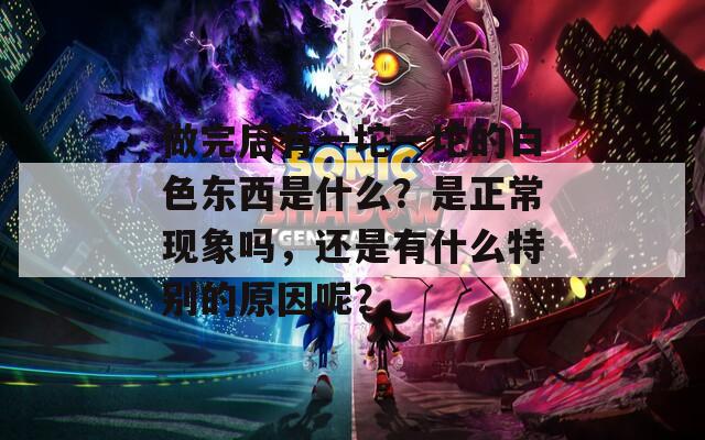 做完后有一坨一坨的白色東西是什么？是正常現(xiàn)象嗎，還是有什么特別的原因呢？