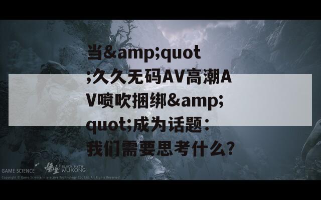 當(dāng)&quot;久久無碼AV高潮AV噴吹捆綁&quot;成為話題：我們需要思考什么？