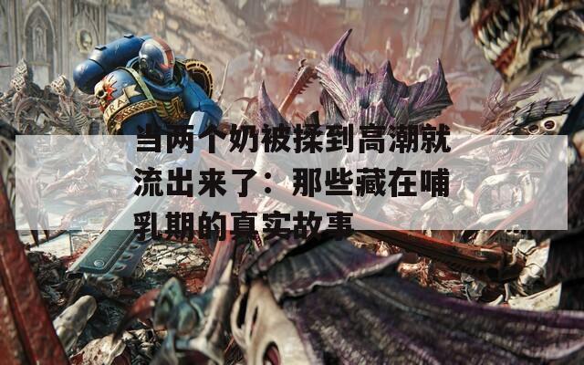 當(dāng)兩個(gè)奶被揉到高潮就流出來了：那些藏在哺乳期的真實(shí)故事
