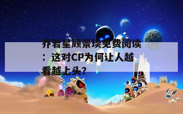 喬若星顧景琰免費閱讀：這對CP為何讓人越看越上頭？
