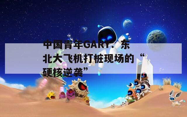 中國青年GARY：東北大飛機(jī)打樁現(xiàn)場(chǎng)的“硬核逆襲”