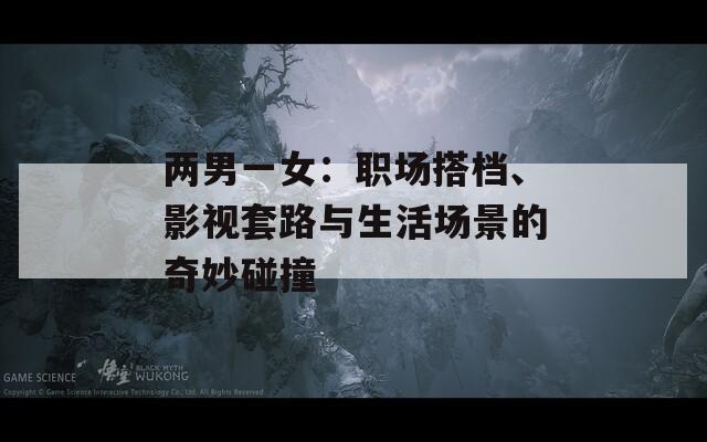兩男一女：職場(chǎng)搭檔、影視套路與生活場(chǎng)景的奇妙碰撞