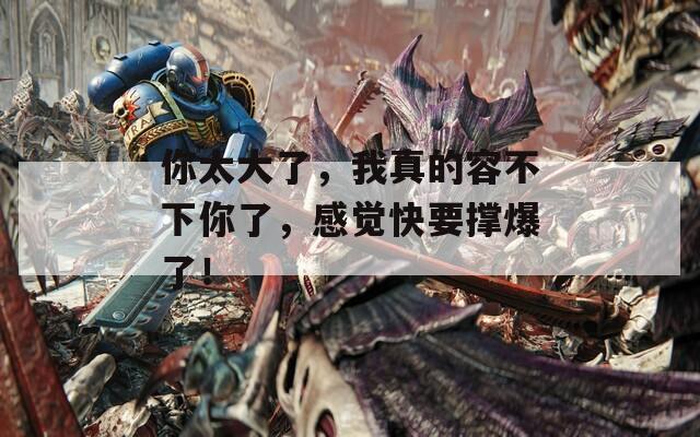 你太大了，我真的容不下你了，感覺快要撐爆了！