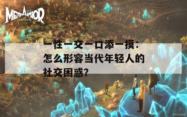一性一交一口添一摸：怎么形容當(dāng)代年輕人的社交困惑？