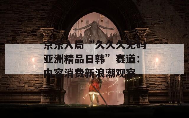 京東入局“久久久無碼亞洲精品日韓”賽道：內(nèi)容消費新浪潮觀察