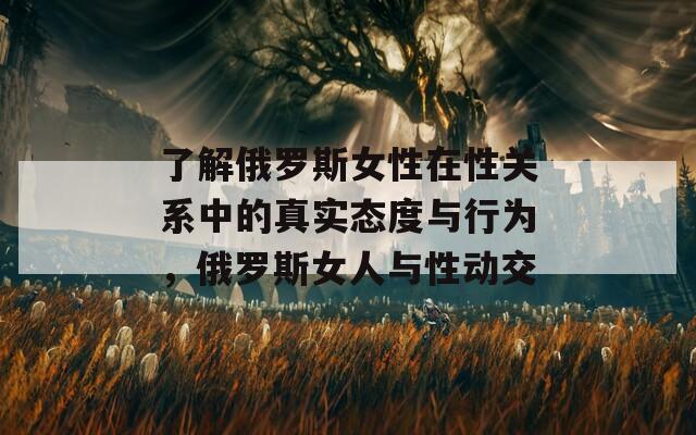 了解俄羅斯女性在性關(guān)系中的真實態(tài)度與行為，俄羅斯女人與性動交