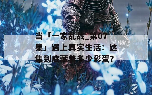 當(dāng)「一家亂戰(zhàn)_第07集」遇上真實(shí)生活：這集到底藏著多少彩蛋？