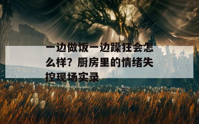 一邊做飯一邊躁狂會怎么樣？廚房里的情緒失控現(xiàn)場實錄