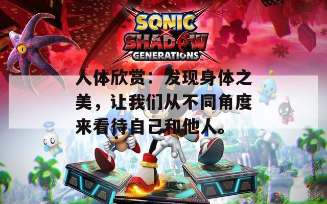 人體欣賞：發(fā)現(xiàn)身體之美，讓我們從不同角度來看待自己和他人。
