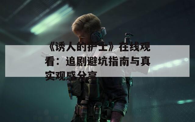《誘人的護士》在線觀看：追劇避坑指南與真實觀感分享