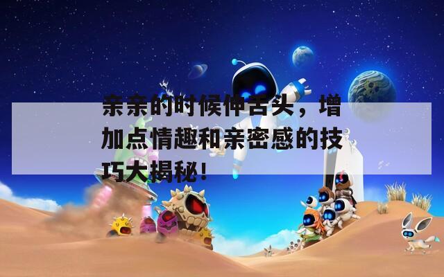 親親的時(shí)候伸舌頭，增加點(diǎn)情趣和親密感的技巧大揭秘！