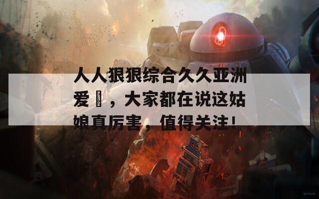 人人狠狠綜合久久亞洲愛咲，大家都在說這姑娘真厲害，值得關(guān)注！