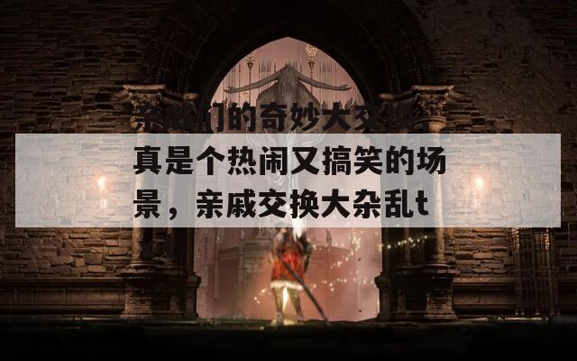 親戚們的奇妙大交換，真是個(gè)熱鬧又搞笑的場景，親戚交換大雜亂tⅹt