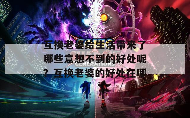 互換老婆給生活帶來了哪些意想不到的好處呢？互換老婆的好處在哪
