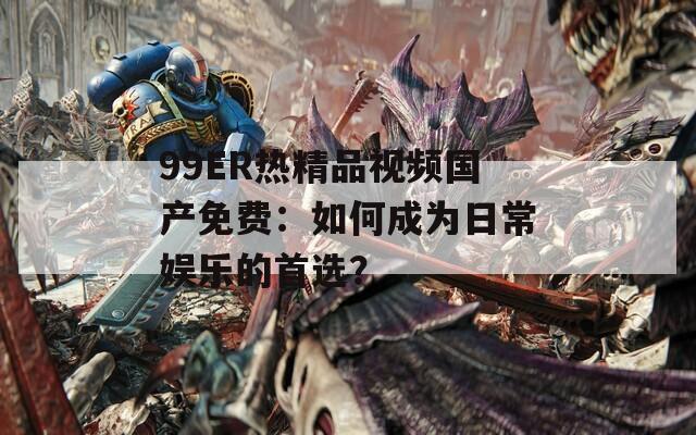 99ER熱精品視頻國產(chǎn)免費：如何成為日常娛樂的首選？