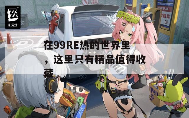 在99RE熱的世界里，這里只有精品值得收藏
