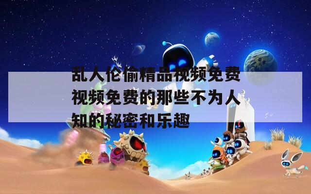 亂人倫偷精品視頻免費視頻免費的那些不為人知的秘密和樂趣