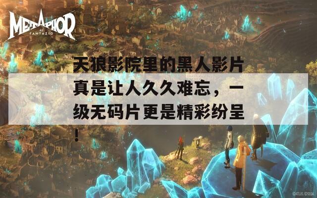天狼影院里的黑人影片真是讓人久久難忘，一級無碼片更是精彩紛呈！