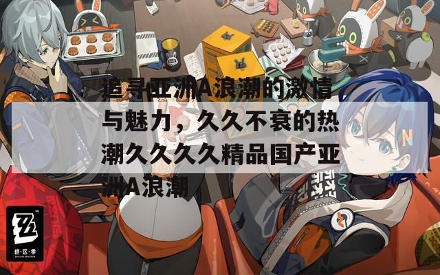 追尋亞洲A浪潮的激情與魅力，久久不衰的熱潮久久久久精品國產(chǎn)亞洲A浪潮