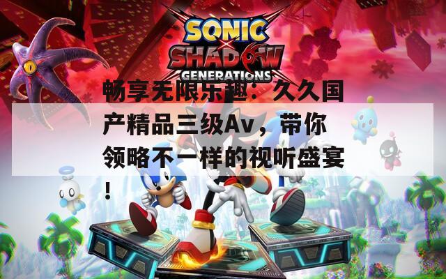 暢享無限樂趣：久久國產(chǎn)精品三級Av，帶你領(lǐng)略不一樣的視聽盛宴！