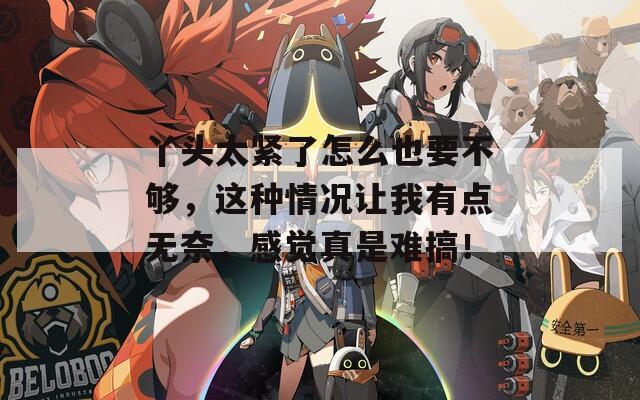 丫頭太緊了怎么也要不夠，這種情況讓我有點無奈，感覺真是難搞！