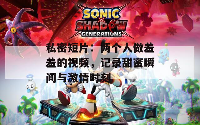 私密短片：兩個人做羞羞的視頻，記錄甜蜜瞬間與激情時刻