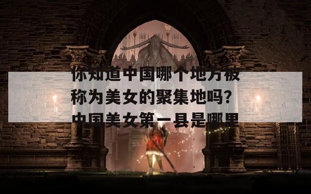 你知道中國哪個地方被稱為美女的聚集地嗎？中國美女第一縣是哪里