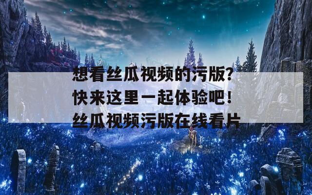 想看絲瓜視頻的污版？快來這里一起體驗吧！絲瓜視頻污版在線看片