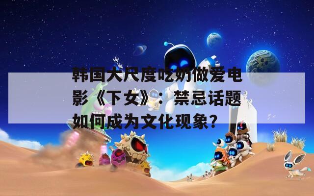 韓國大尺度吃奶做愛電影《下女》：禁忌話題如何成為文化現(xiàn)象？