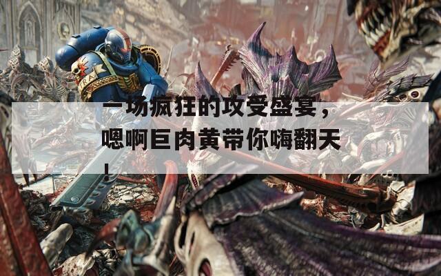 一場瘋狂的攻受盛宴，嗯啊巨肉黃帶你嗨翻天！