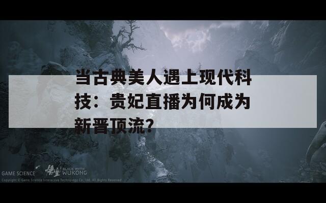 當(dāng)古典美人遇上現(xiàn)代科技：貴妃直播為何成為新晉頂流？