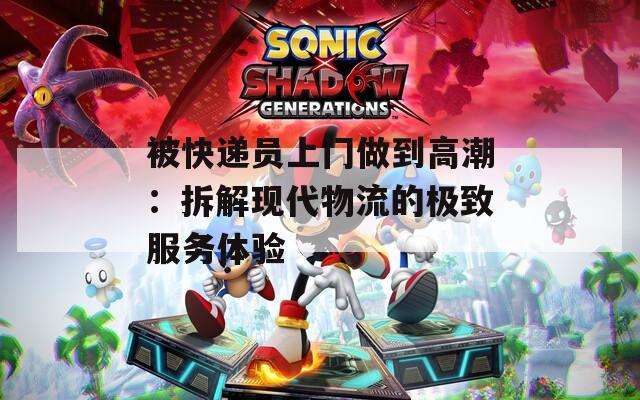 被快遞員上門做到高潮：拆解現(xiàn)代物流的極致服務(wù)體驗(yàn)