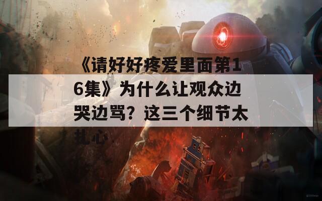 《請好好疼愛里面第16集》為什么讓觀眾邊哭邊罵？這三個細節(jié)太扎心